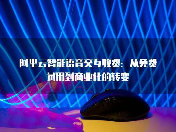 阿里云智能语音交互收费：从免费试用到商业化的转变(图1)